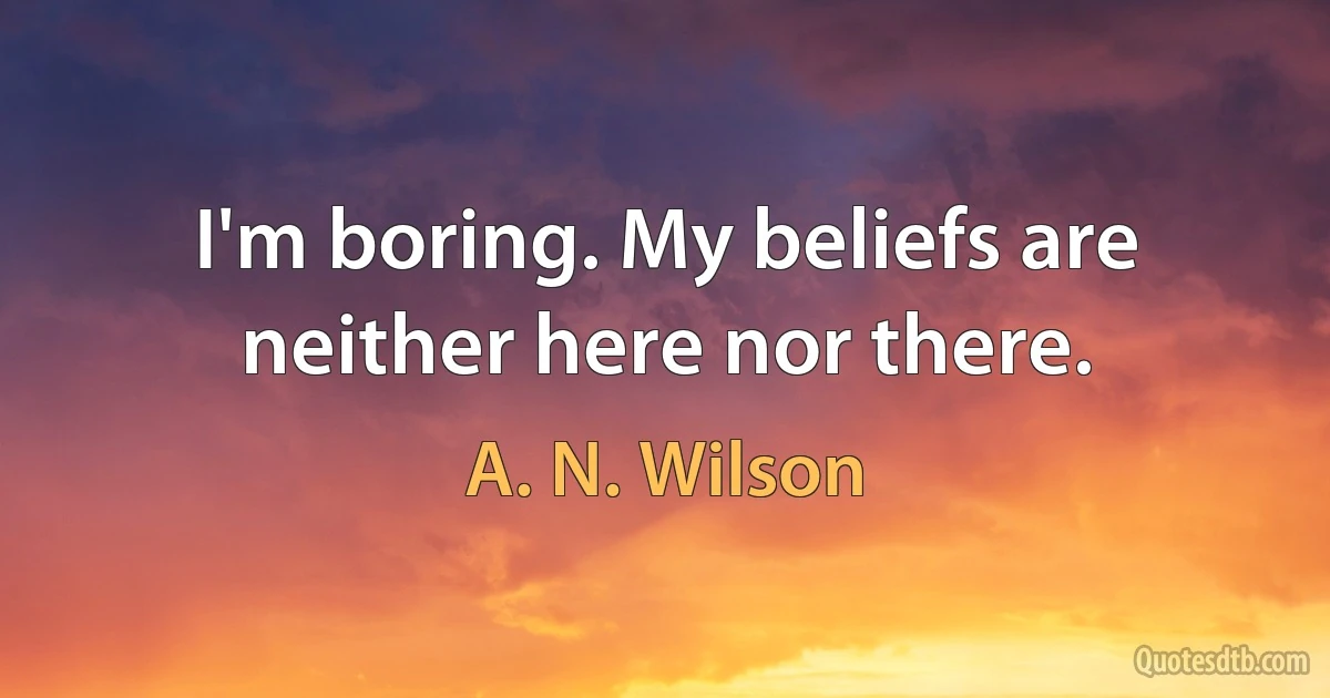 I'm boring. My beliefs are neither here nor there. (A. N. Wilson)