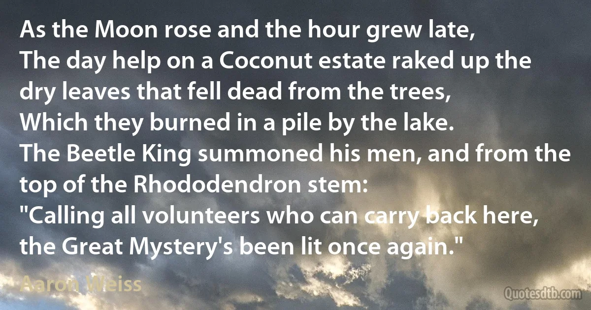 As the Moon rose and the hour grew late,
The day help on a Coconut estate raked up the dry leaves that fell dead from the trees,
Which they burned in a pile by the lake.
The Beetle King summoned his men, and from the top of the Rhododendron stem:
"Calling all volunteers who can carry back here, the Great Mystery's been lit once again." (Aaron Weiss)