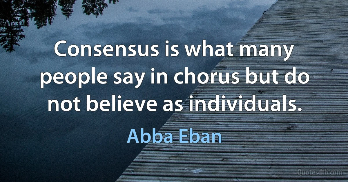 Consensus is what many people say in chorus but do not believe as individuals. (Abba Eban)