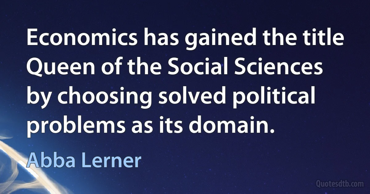 Economics has gained the title Queen of the Social Sciences by choosing solved political problems as its domain. (Abba Lerner)