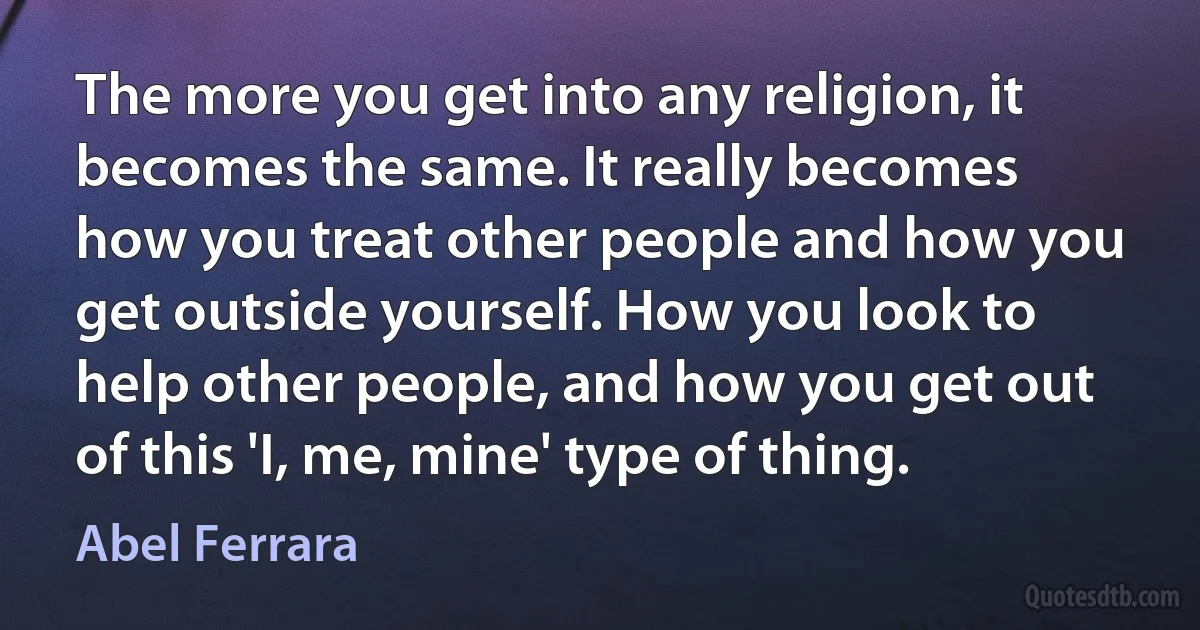 The more you get into any religion, it becomes the same. It really becomes how you treat other people and how you get outside yourself. How you look to help other people, and how you get out of this 'I, me, mine' type of thing. (Abel Ferrara)