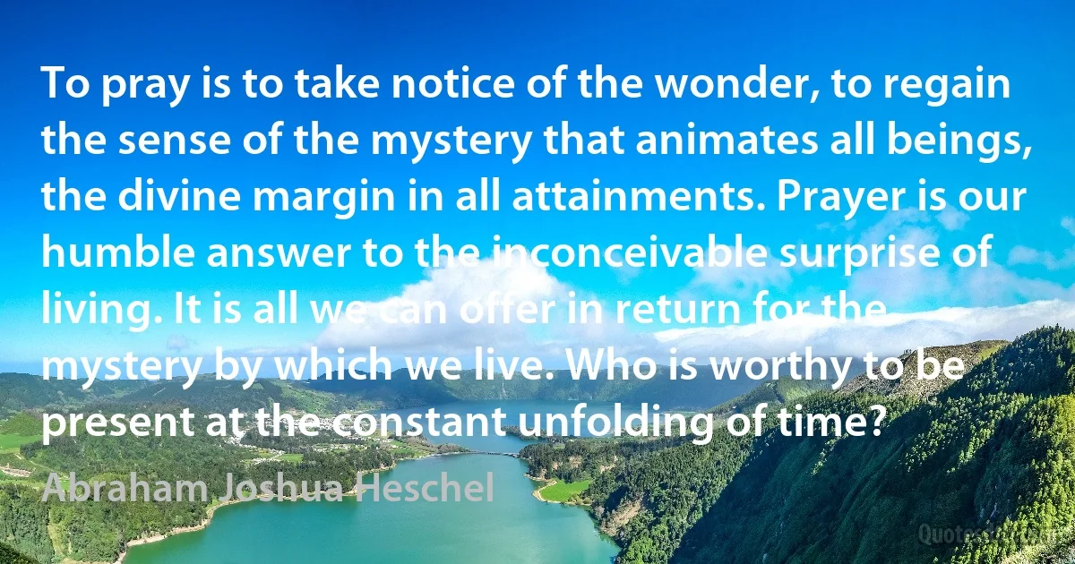 To pray is to take notice of the wonder, to regain the sense of the mystery that animates all beings, the divine margin in all attainments. Prayer is our humble answer to the inconceivable surprise of living. It is all we can offer in return for the mystery by which we live. Who is worthy to be present at the constant unfolding of time? (Abraham Joshua Heschel)