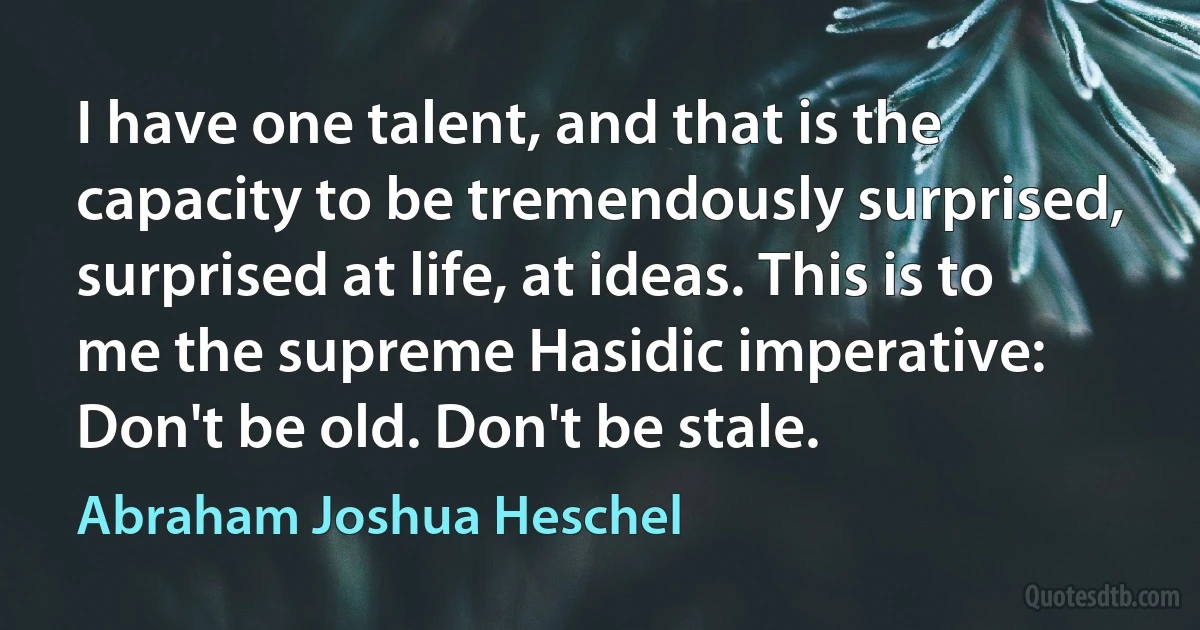 I have one talent, and that is the capacity to be tremendously surprised, surprised at life, at ideas. This is to me the supreme Hasidic imperative: Don't be old. Don't be stale. (Abraham Joshua Heschel)