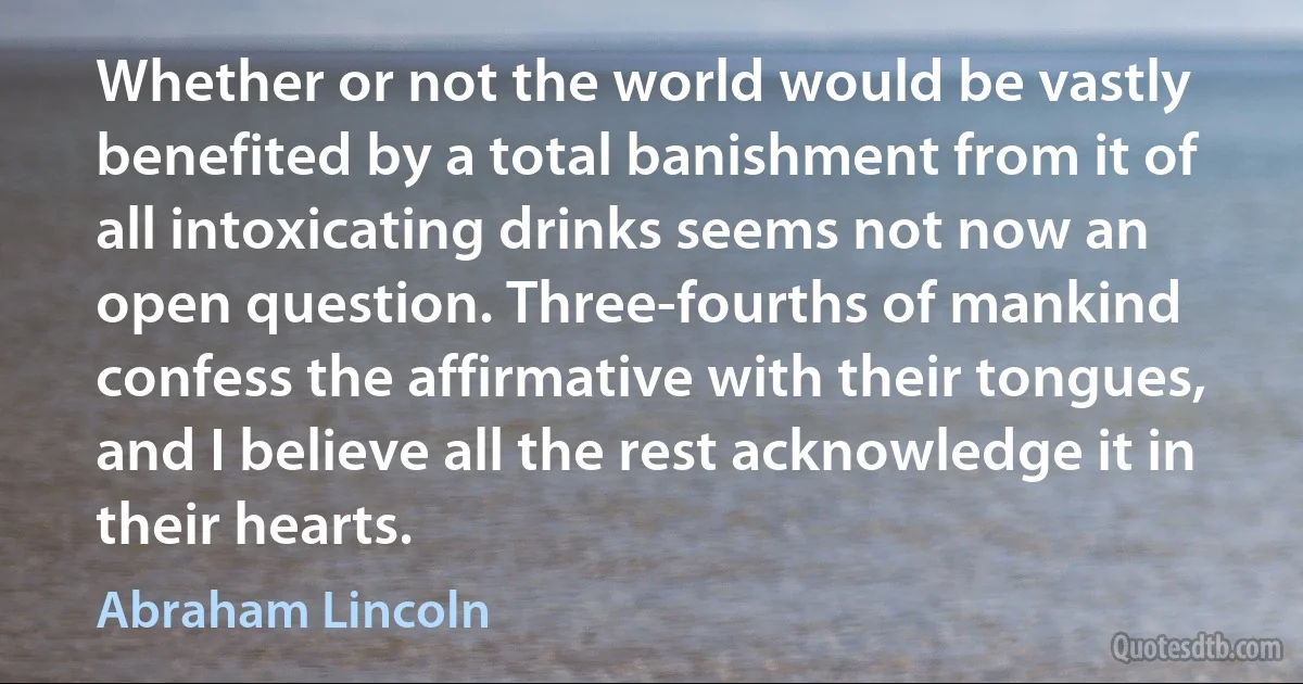 Whether or not the world would be vastly benefited by a total banishment from it of all intoxicating drinks seems not now an open question. Three-fourths of mankind confess the affirmative with their tongues, and I believe all the rest acknowledge it in their hearts. (Abraham Lincoln)