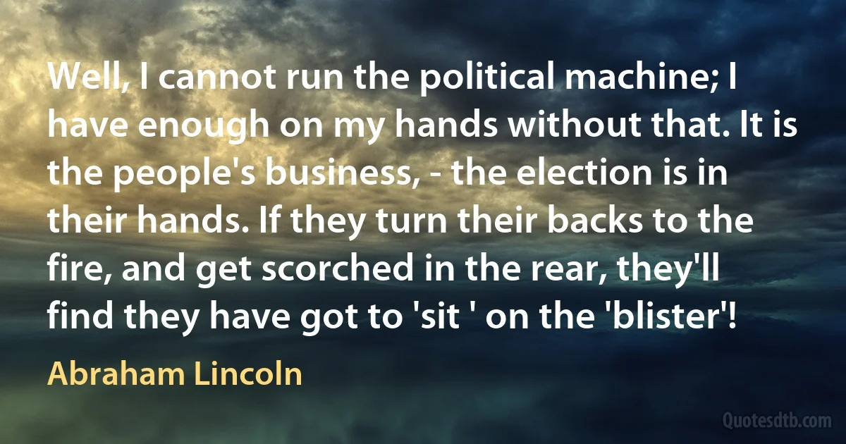 Well, I cannot run the political machine; I have enough on my hands without that. It is the people's business, - the election is in their hands. If they turn their backs to the fire, and get scorched in the rear, they'll find they have got to 'sit ' on the 'blister'! (Abraham Lincoln)