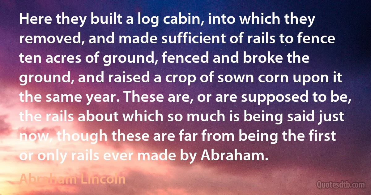 Here they built a log cabin, into which they removed, and made sufficient of rails to fence ten acres of ground, fenced and broke the ground, and raised a crop of sown corn upon it the same year. These are, or are supposed to be, the rails about which so much is being said just now, though these are far from being the first or only rails ever made by Abraham. (Abraham Lincoln)