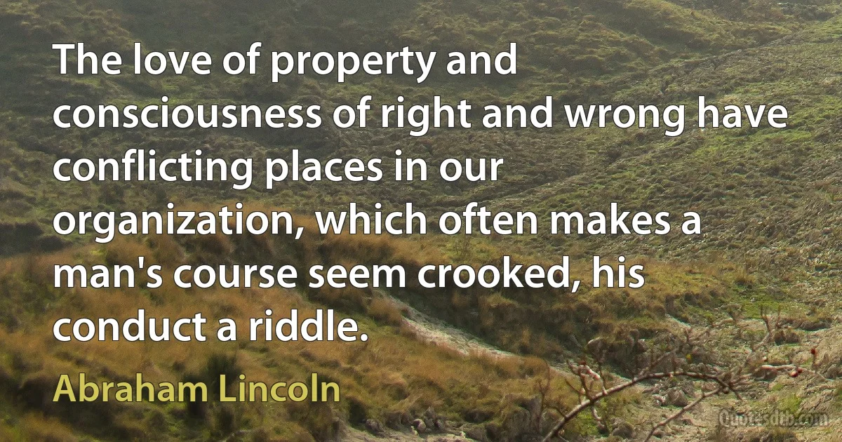 The love of property and consciousness of right and wrong have conflicting places in our organization, which often makes a man's course seem crooked, his conduct a riddle. (Abraham Lincoln)