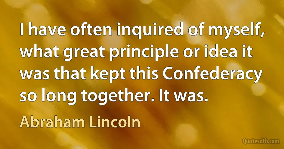 I have often inquired of myself, what great principle or idea it was that kept this Confederacy so long together. It was. (Abraham Lincoln)