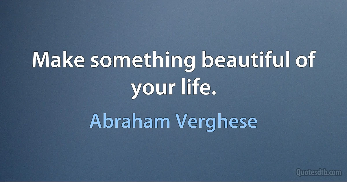 Make something beautiful of your life. (Abraham Verghese)