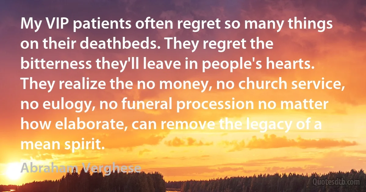 My VIP patients often regret so many things on their deathbeds. They regret the bitterness they'll leave in people's hearts. They realize the no money, no church service, no eulogy, no funeral procession no matter how elaborate, can remove the legacy of a mean spirit. (Abraham Verghese)