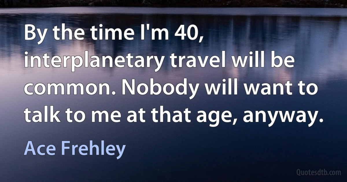 By the time I'm 40, interplanetary travel will be common. Nobody will want to talk to me at that age, anyway. (Ace Frehley)