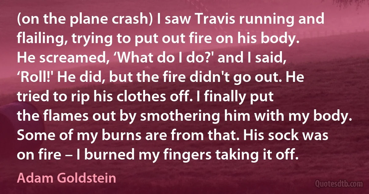 (on the plane crash) I saw Travis running and flailing, trying to put out fire on his body. He screamed, ‘What do I do?' and I said, ‘Roll!' He did, but the fire didn't go out. He tried to rip his clothes off. I finally put the flames out by smothering him with my body. Some of my burns are from that. His sock was on fire – I burned my fingers taking it off. (Adam Goldstein)