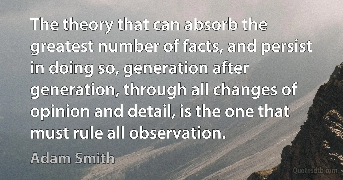 The theory that can absorb the greatest number of facts, and persist in doing so, generation after generation, through all changes of opinion and detail, is the one that must rule all observation. (Adam Smith)