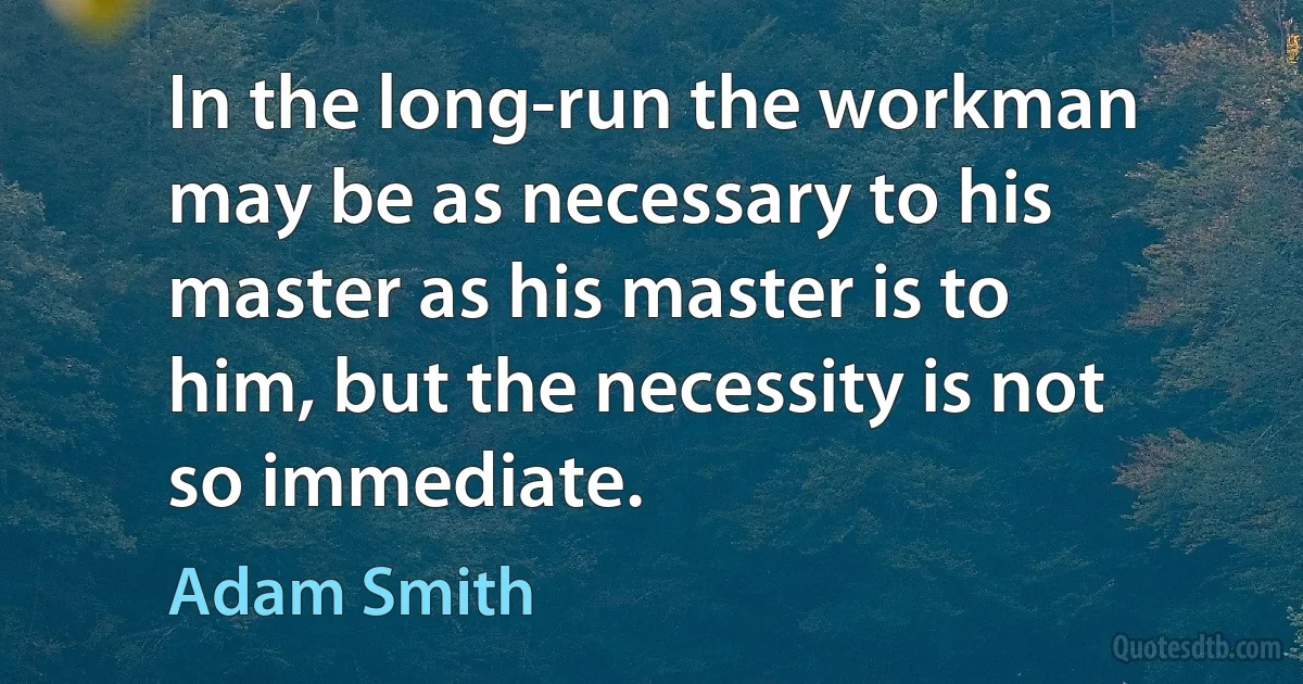 In the long-run the workman may be as necessary to his master as his master is to him, but the necessity is not so immediate. (Adam Smith)