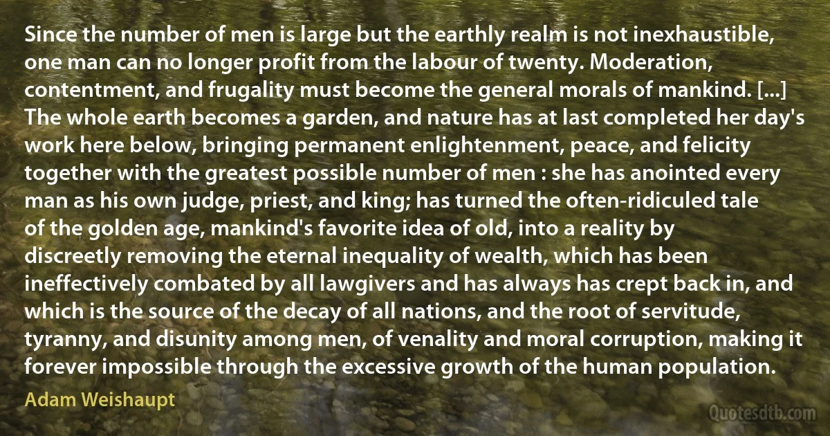 Since the number of men is large but the earthly realm is not inexhaustible, one man can no longer profit from the labour of twenty. Moderation, contentment, and frugality must become the general morals of mankind. [...] The whole earth becomes a garden, and nature has at last completed her day's work here below, bringing permanent enlightenment, peace, and felicity together with the greatest possible number of men : she has anointed every man as his own judge, priest, and king; has turned the often-ridiculed tale of the golden age, mankind's favorite idea of old, into a reality by discreetly removing the eternal inequality of wealth, which has been ineffectively combated by all lawgivers and has always has crept back in, and which is the source of the decay of all nations, and the root of servitude, tyranny, and disunity among men, of venality and moral corruption, making it forever impossible through the excessive growth of the human population. (Adam Weishaupt)