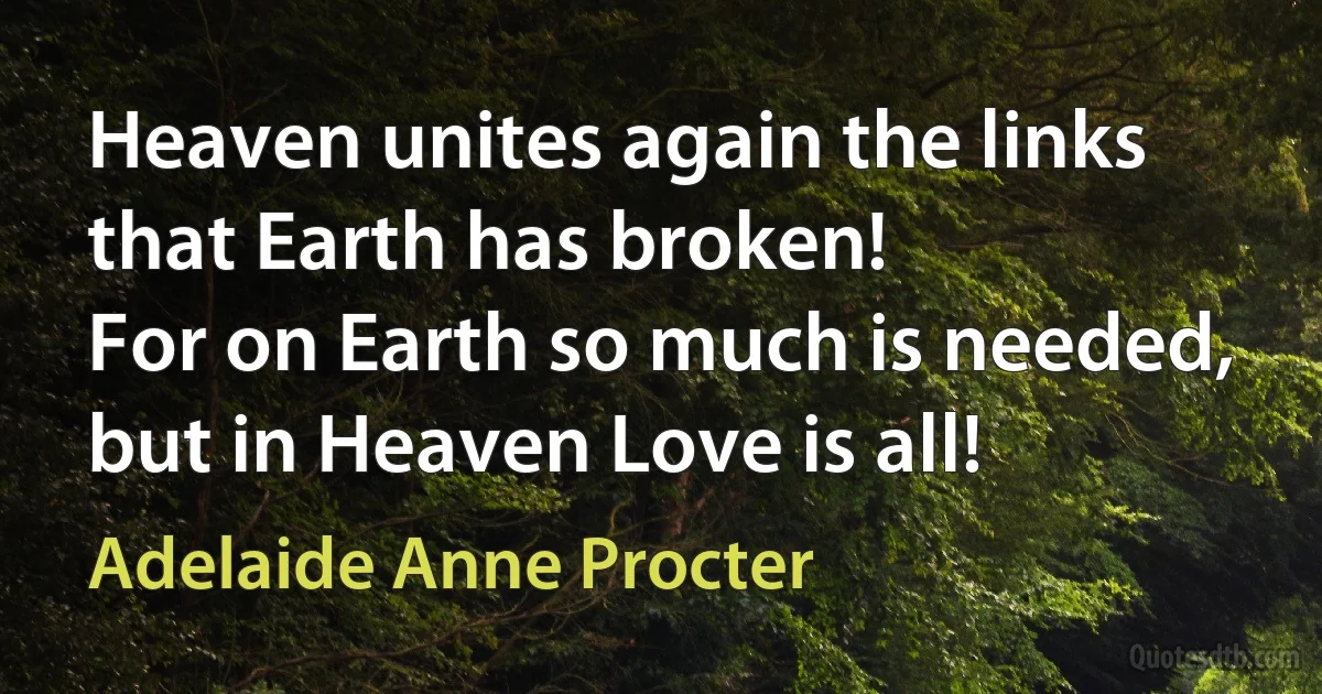 Heaven unites again the links that Earth has broken!
For on Earth so much is needed, but in Heaven Love is all! (Adelaide Anne Procter)