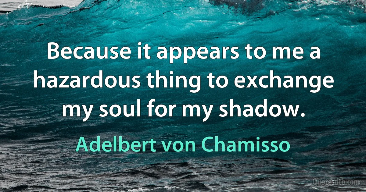 Because it appears to me a hazardous thing to exchange my soul for my shadow. (Adelbert von Chamisso)