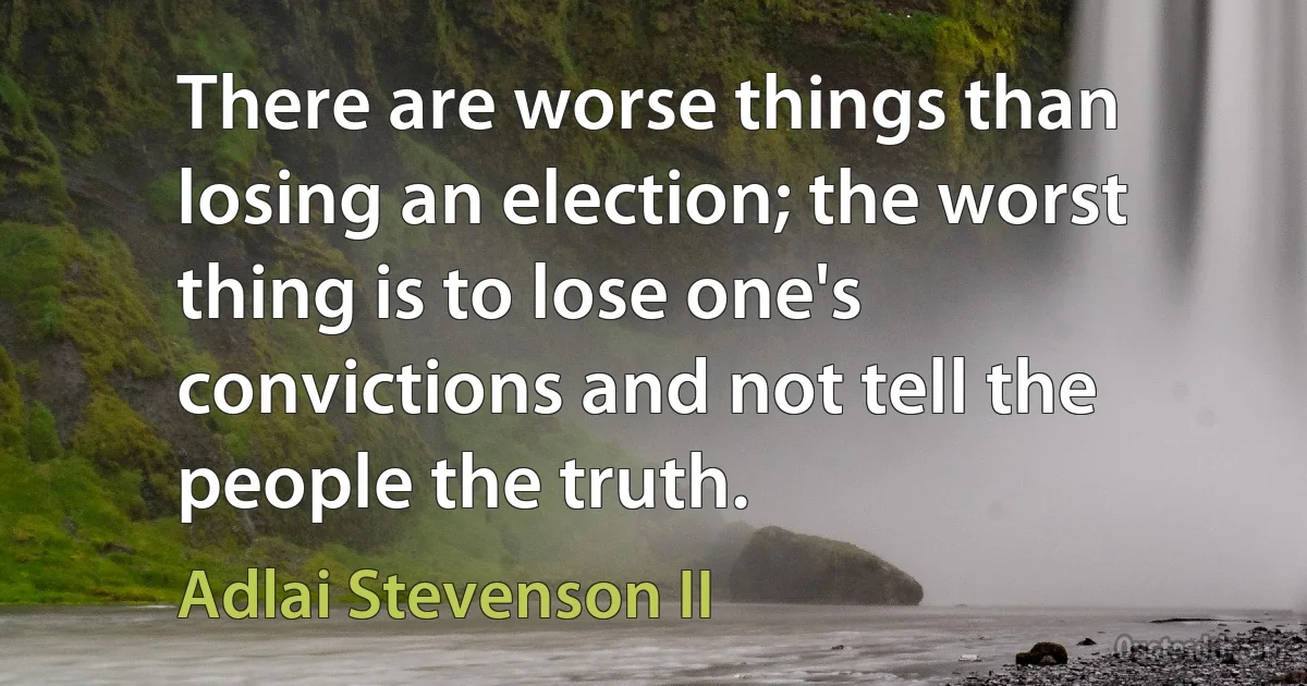 There are worse things than losing an election; the worst thing is to lose one's convictions and not tell the people the truth. (Adlai Stevenson II)