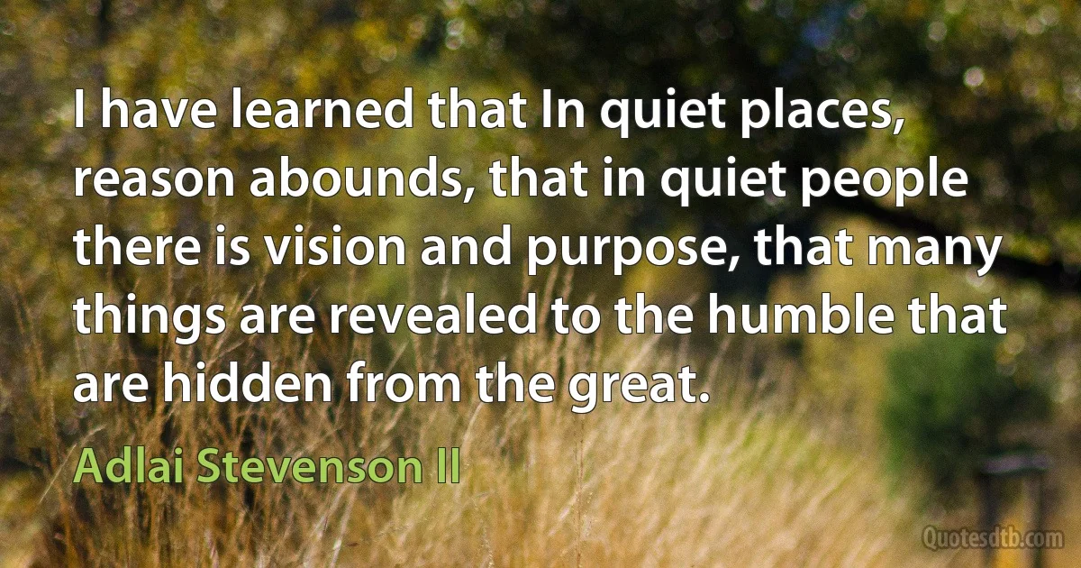 I have learned that In quiet places, reason abounds, that in quiet people there is vision and purpose, that many things are revealed to the humble that are hidden from the great. (Adlai Stevenson II)