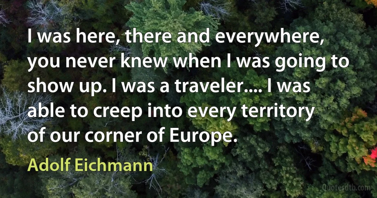 I was here, there and everywhere, you never knew when I was going to show up. I was a traveler.... I was able to creep into every territory of our corner of Europe. (Adolf Eichmann)