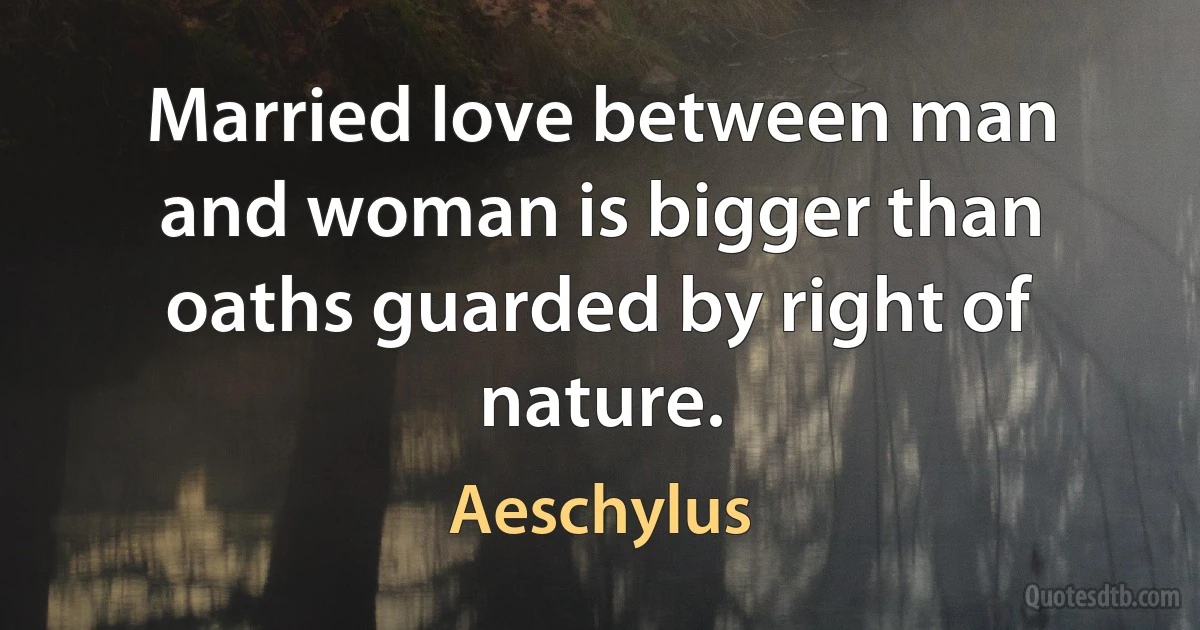 Married love between man and woman is bigger than oaths guarded by right of nature. (Aeschylus)