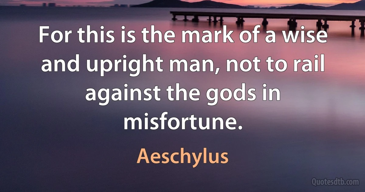 For this is the mark of a wise and upright man, not to rail against the gods in misfortune. (Aeschylus)