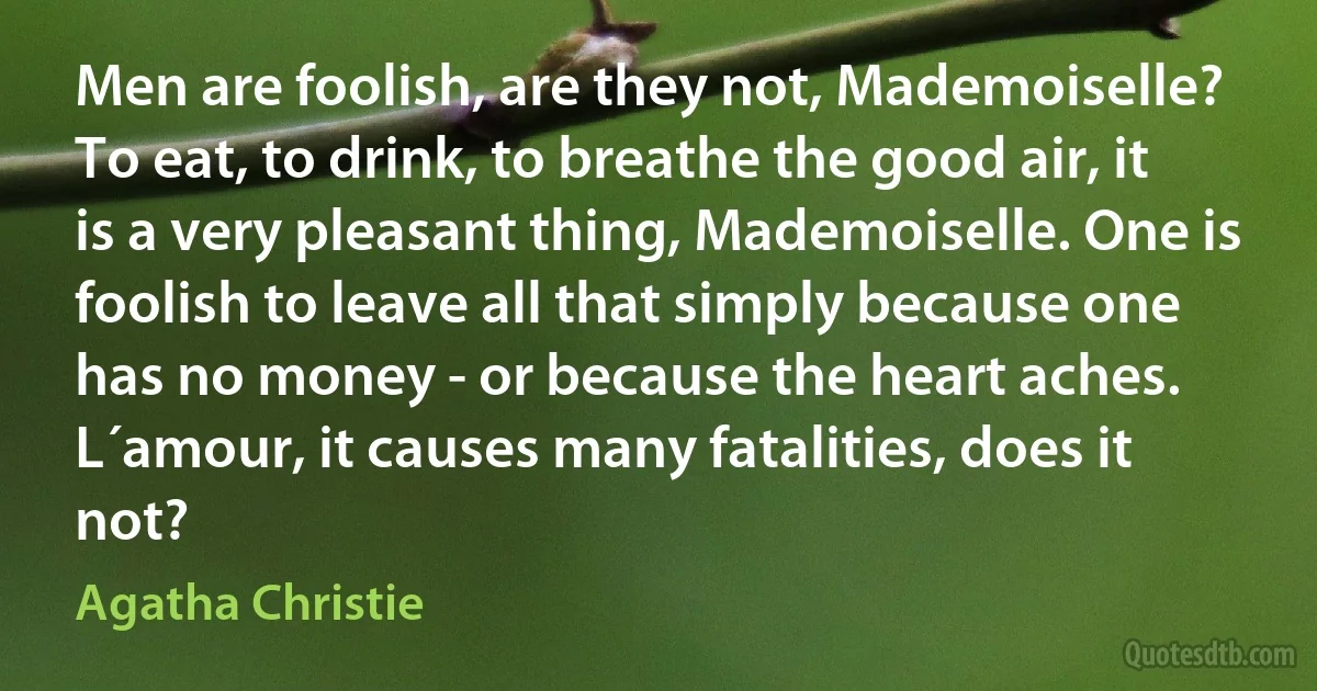 Men are foolish, are they not, Mademoiselle? To eat, to drink, to breathe the good air, it is a very pleasant thing, Mademoiselle. One is foolish to leave all that simply because one has no money - or because the heart aches. L´amour, it causes many fatalities, does it not? (Agatha Christie)