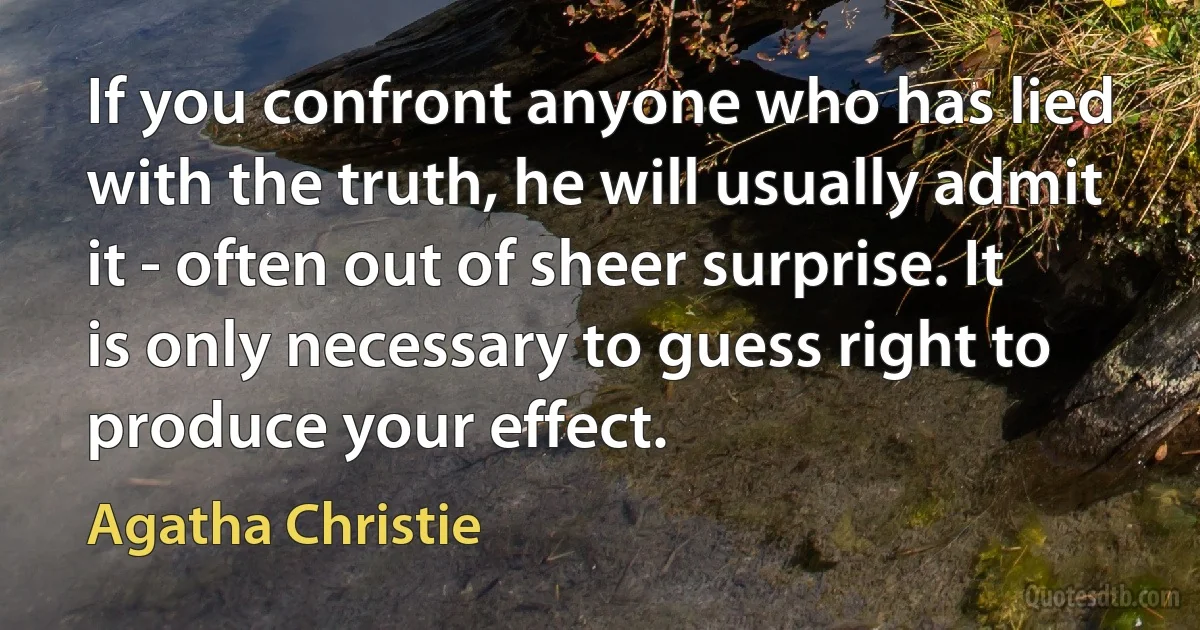 If you confront anyone who has lied with the truth, he will usually admit it - often out of sheer surprise. It is only necessary to guess right to produce your effect. (Agatha Christie)