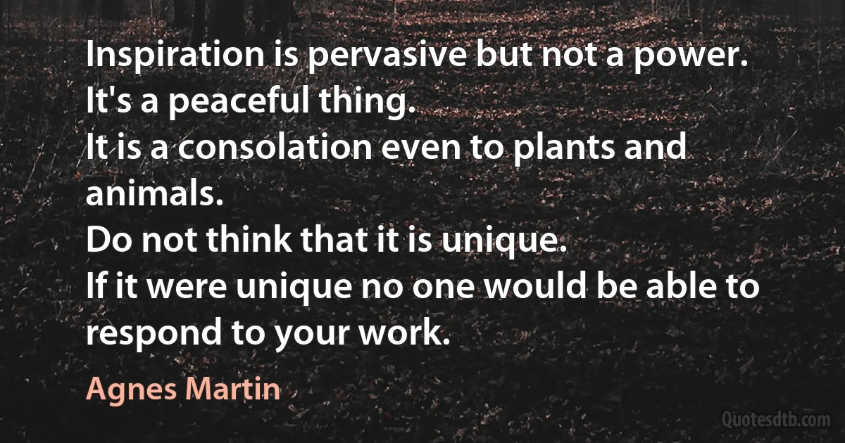 Inspiration is pervasive but not a power.
It's a peaceful thing.
It is a consolation even to plants and animals.
Do not think that it is unique.
If it were unique no one would be able to respond to your work. (Agnes Martin)