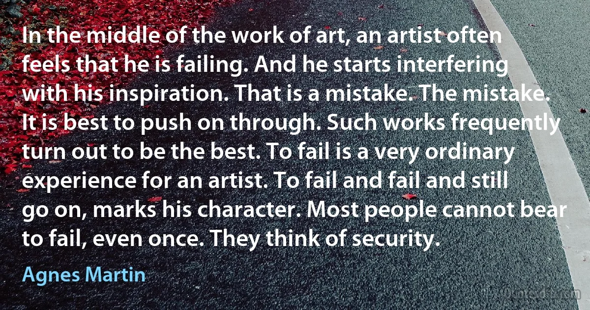 In the middle of the work of art, an artist often feels that he is failing. And he starts interfering with his inspiration. That is a mistake. The mistake. It is best to push on through. Such works frequently turn out to be the best. To fail is a very ordinary experience for an artist. To fail and fail and still go on, marks his character. Most people cannot bear to fail, even once. They think of security. (Agnes Martin)