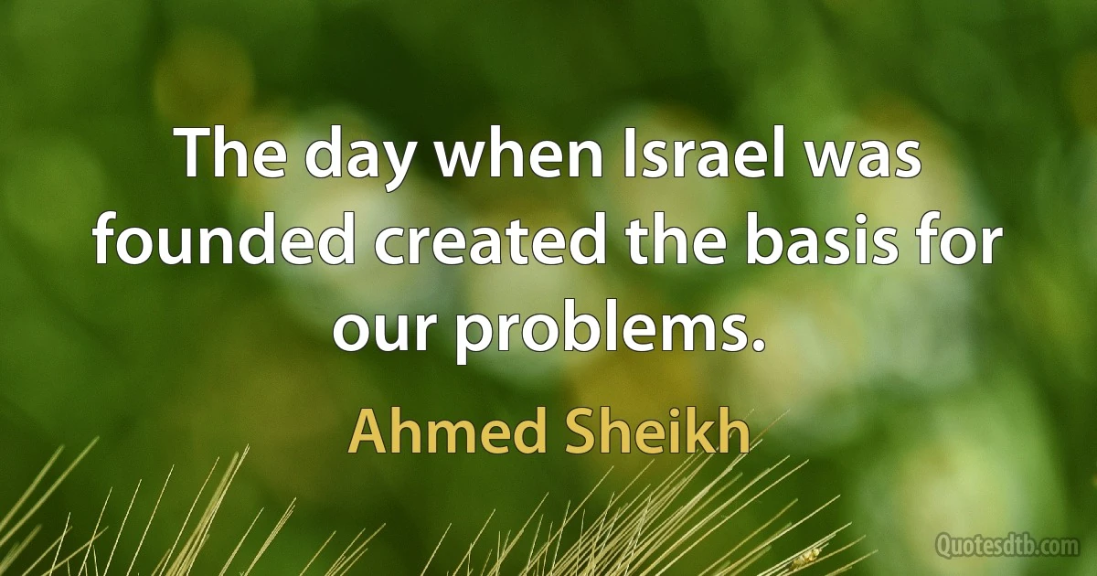 The day when Israel was founded created the basis for our problems. (Ahmed Sheikh)