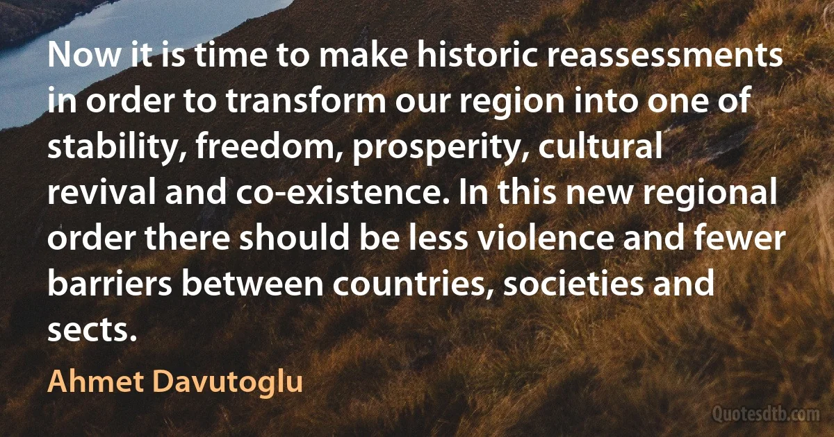 Now it is time to make historic reassessments in order to transform our region into one of stability, freedom, prosperity, cultural revival and co-existence. In this new regional order there should be less violence and fewer barriers between countries, societies and sects. (Ahmet Davutoglu)