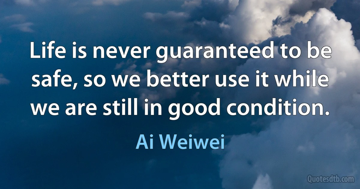 Life is never guaranteed to be safe, so we better use it while we are still in good condition. (Ai Weiwei)