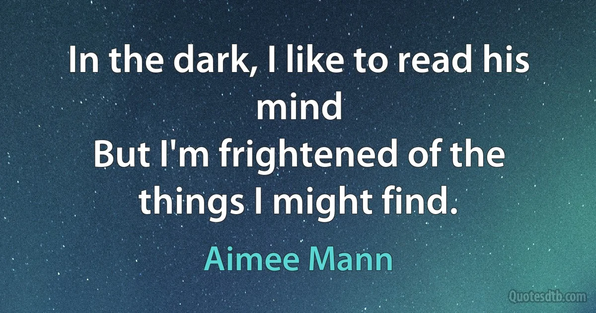 In the dark, I like to read his mind
But I'm frightened of the things I might find. (Aimee Mann)