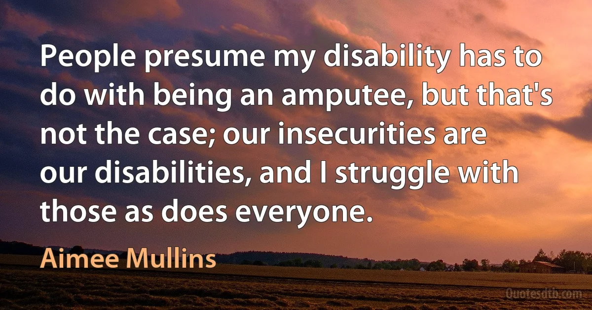 People presume my disability has to do with being an amputee, but that's not the case; our insecurities are our disabilities, and I struggle with those as does everyone. (Aimee Mullins)