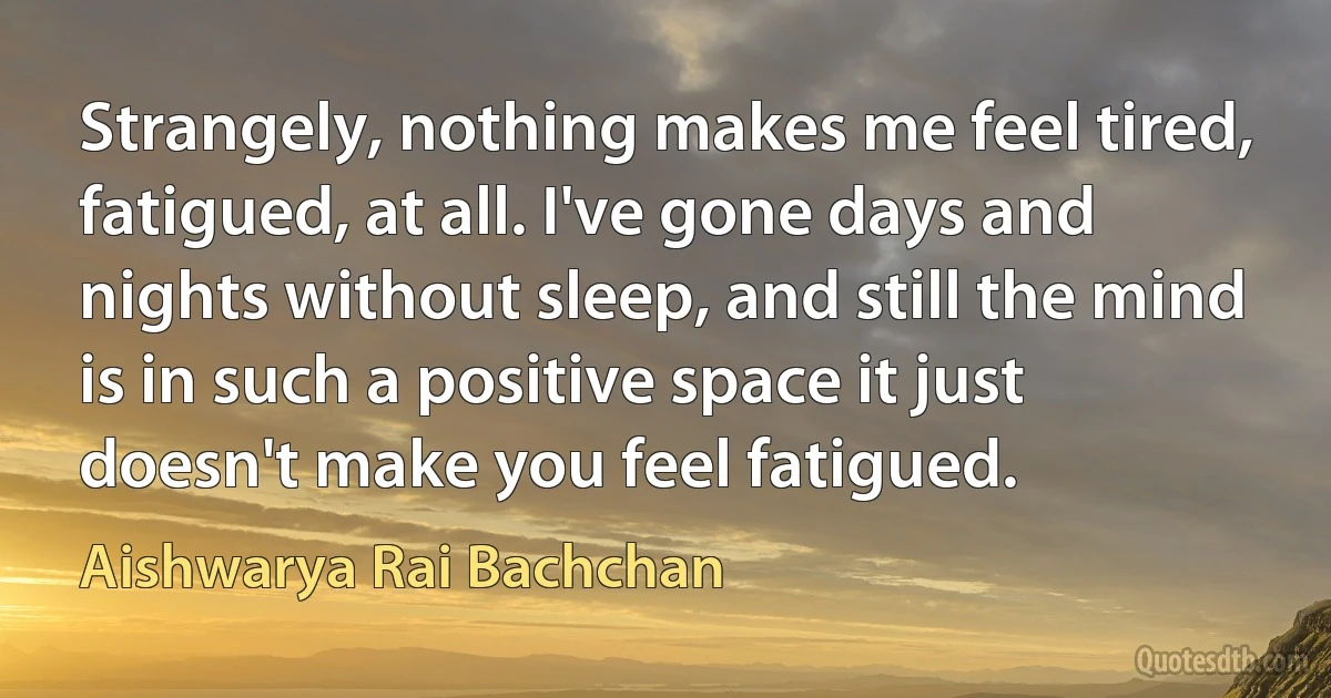 Strangely, nothing makes me feel tired, fatigued, at all. I've gone days and nights without sleep, and still the mind is in such a positive space it just doesn't make you feel fatigued. (Aishwarya Rai Bachchan)