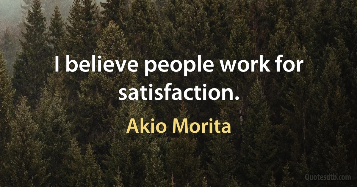 I believe people work for satisfaction. (Akio Morita)