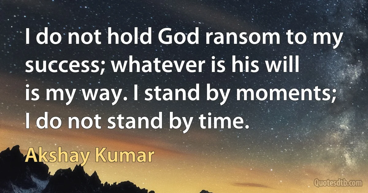 I do not hold God ransom to my success; whatever is his will is my way. I stand by moments; I do not stand by time. (Akshay Kumar)