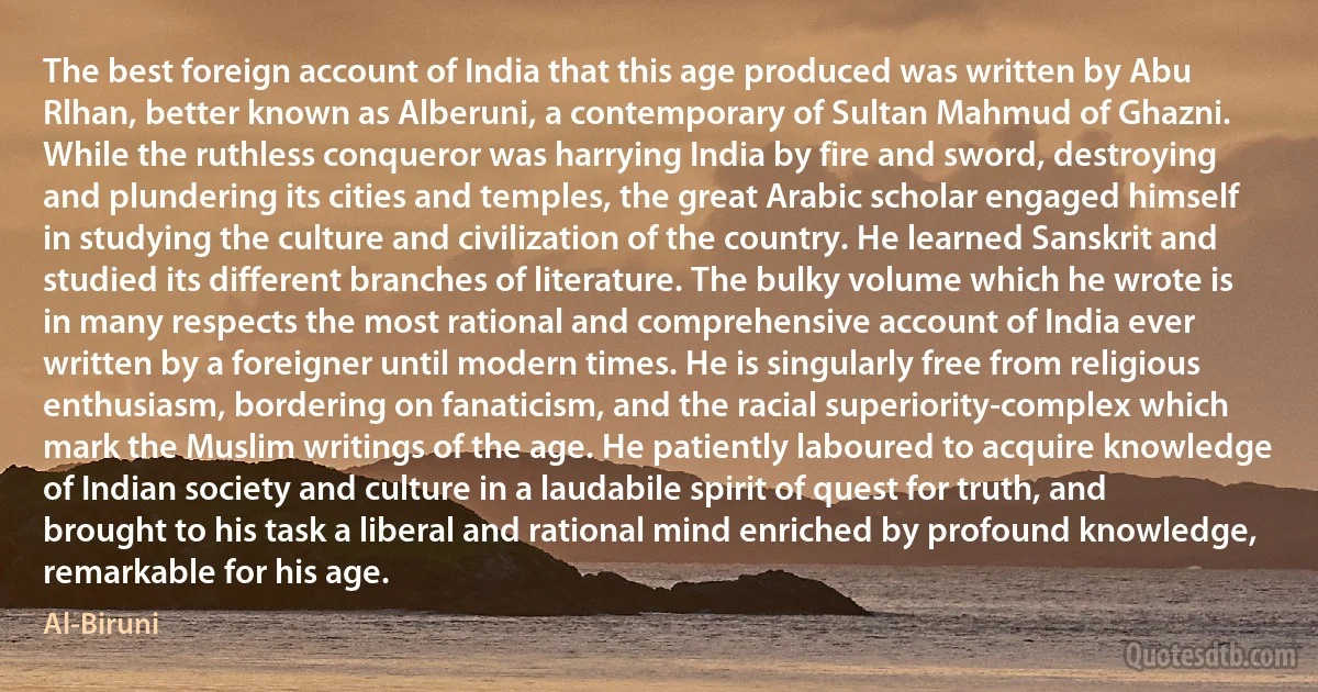 The best foreign account of India that this age produced was written by Abu Rlhan, better known as Alberuni, a contemporary of Sultan Mahmud of Ghazni. While the ruthless conqueror was harrying India by fire and sword, destroying and plundering its cities and temples, the great Arabic scholar engaged himself in studying the culture and civilization of the country. He learned Sanskrit and studied its different branches of literature. The bulky volume which he wrote is in many respects the most rational and comprehensive account of India ever written by a foreigner until modern times. He is singularly free from religious enthusiasm, bordering on fanaticism, and the racial superiority-complex which mark the Muslim writings of the age. He patiently laboured to acquire knowledge of Indian society and culture in a laudabile spirit of quest for truth, and brought to his task a liberal and rational mind enriched by profound knowledge, remarkable for his age. (Al-Biruni)