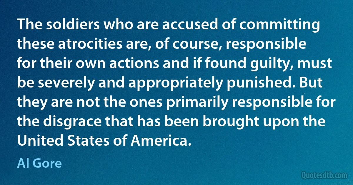 The soldiers who are accused of committing these atrocities are, of course, responsible for their own actions and if found guilty, must be severely and appropriately punished. But they are not the ones primarily responsible for the disgrace that has been brought upon the United States of America. (Al Gore)