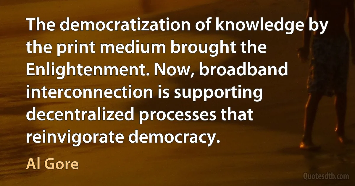 The democratization of knowledge by the print medium brought the Enlightenment. Now, broadband interconnection is supporting decentralized processes that reinvigorate democracy. (Al Gore)