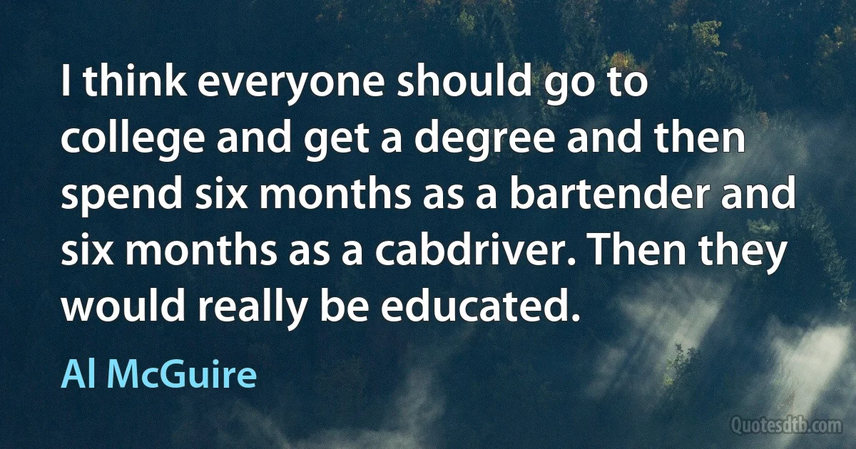 I think everyone should go to college and get a degree and then spend six months as a bartender and six months as a cabdriver. Then they would really be educated. (Al McGuire)