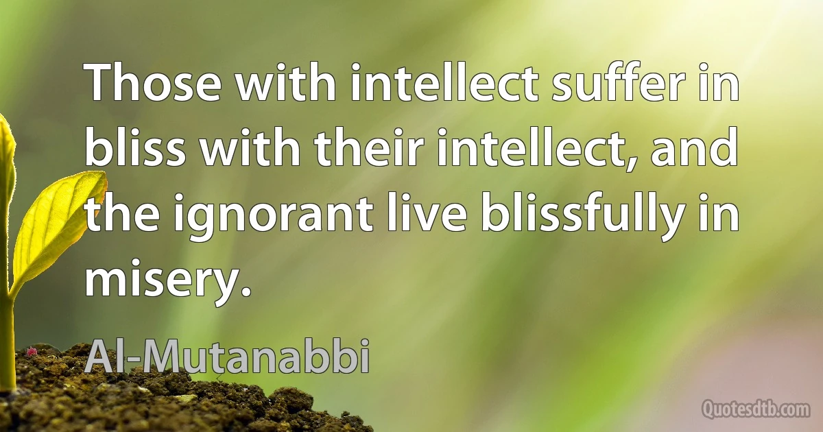 Those with intellect suffer in bliss with their intellect, and the ignorant live blissfully in misery. (Al-Mutanabbi)