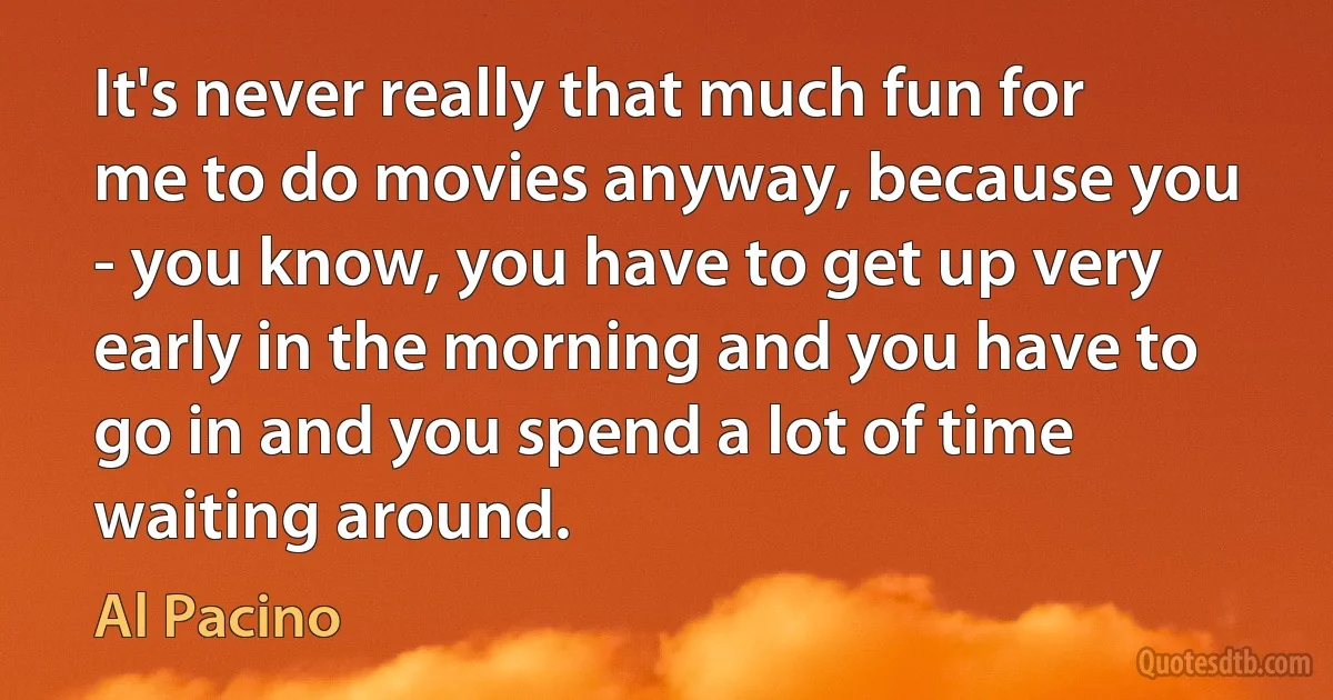 It's never really that much fun for me to do movies anyway, because you - you know, you have to get up very early in the morning and you have to go in and you spend a lot of time waiting around. (Al Pacino)