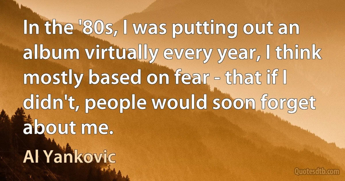 In the '80s, I was putting out an album virtually every year, I think mostly based on fear - that if I didn't, people would soon forget about me. (Al Yankovic)