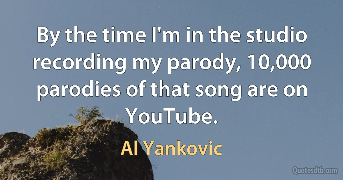 By the time I'm in the studio recording my parody, 10,000 parodies of that song are on YouTube. (Al Yankovic)