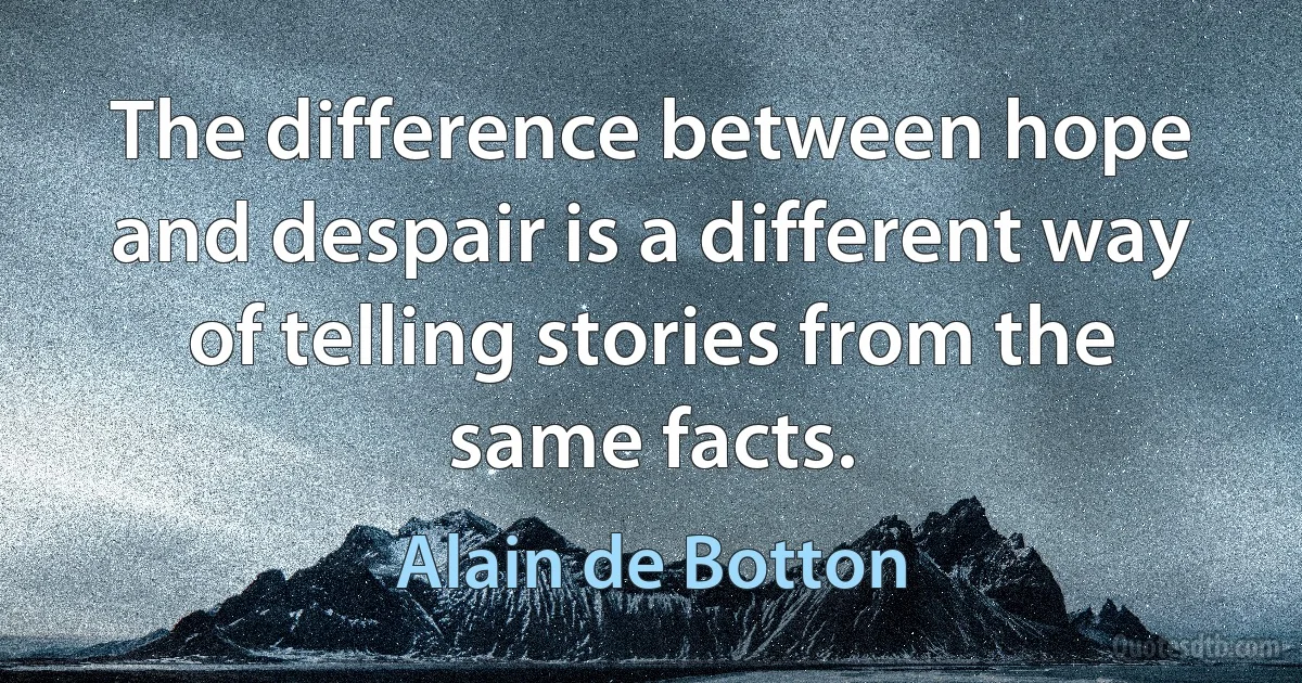 The difference between hope and despair is a different way of telling stories from the same facts. (Alain de Botton)