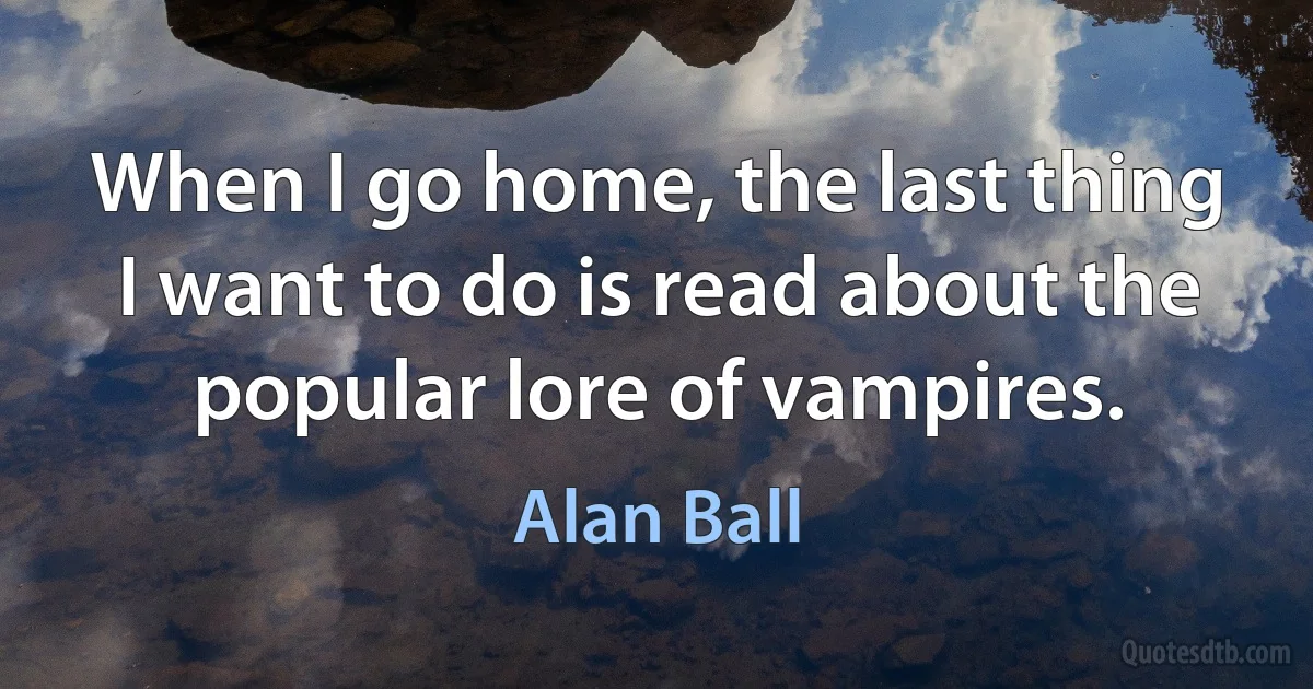 When I go home, the last thing I want to do is read about the popular lore of vampires. (Alan Ball)