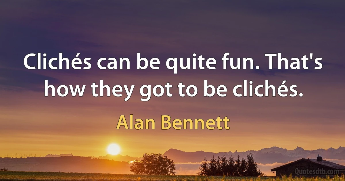 Clichés can be quite fun. That's how they got to be clichés. (Alan Bennett)