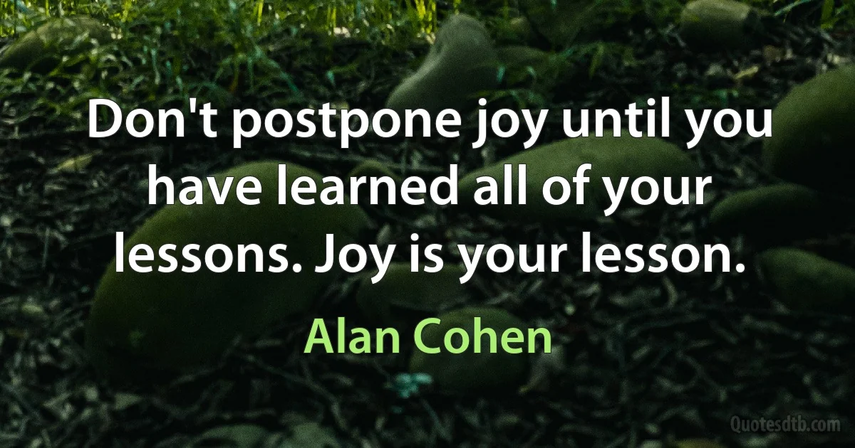 Don't postpone joy until you have learned all of your lessons. Joy is your lesson. (Alan Cohen)